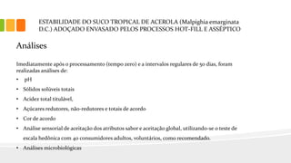 ESTABILIDADE DO SUCO TROPICAL DE ACEROLA (Malpighia emarginata
D.C.) ADOÇADO ENVASADO PELOS PROCESSOS HOT-FILL E ASSÉPTICO
Análises
Imediatamente após o processamento (tempo zero) e a intervalos regulares de 50 dias, foram
realizadas análises de:
• pH
• Sólidos solúveis totais
• Acidez total titulável,
• Açúcares redutores, não-redutores e totais de acordo
• Cor de acordo
• Análise sensorial de aceitação dos atributos sabor e aceitação global, utilizando-se o teste de
escala hedônica com 40 consumidores adultos, voluntários, como recomendado.
• Análises microbiológicas
 