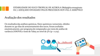 ESTABILIDADE DO SUCO TROPICAL DE ACEROLA (Malpighia emarginata
D.C.) ADOÇADO ENVASADO PELOS PROCESSOS HOT-FILL E ASSÉPTICO
Avaliação dos resultados
Os resultados das análises químicas, físico-químicas e sensoriais, obtidos
durante os 350 dias de armazenamento dos sucos, foram avaliados
estatisticamente, por programa de computador, por meio de análise de
variância (ANOVA) e teste de Tukey ao nível de 5% (p < 0,05).
 