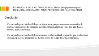 ESTABILIDADE DO SUCO TROPICAL DE ACEROLA (Malpighia emarginata
D.C.) ADOÇADO ENVASADO PELOS PROCESSOS HOT-FILL E ASSÉPTICO
Conclusão
• Os sucos do processo hot fill apresentaram um pequeno aumento na aceitação
global, enquanto os do processo asséptico mantiveram, ao final dos 350 dias, a
mesma aceitação inicial.
• Os sucos do processo hot fill mantiveram o sabor estável, enquanto que o sabor dos
sucos do processo asséptico foi menos aceito ao longo do armazenamento.
 