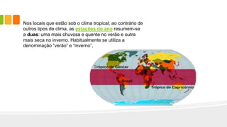 Nos locais que estão sob o clima tropical, ao contrário de
outros tipos de clima, as estações do ano resumem-se
a duas: uma mais chuvosa e quente no verão e outra
mais seca no inverno. Habitualmente se utiliza a
denominação “verão” e “inverno”,
 