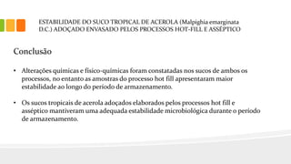 ESTABILIDADE DO SUCO TROPICAL DE ACEROLA (Malpighia emarginata
D.C.) ADOÇADO ENVASADO PELOS PROCESSOS HOT-FILL E ASSÉPTICO
Conclusão
• Alterações químicas e físico-químicas foram constatadas nos sucos de ambos os
processos, no entanto as amostras do processo hot fill apresentaram maior
estabilidade ao longo do período de armazenamento.
• Os sucos tropicais de acerola adoçados elaborados pelos processos hot fill e
asséptico mantiveram uma adequada estabilidade microbiológica durante o período
de armazenamento.
 