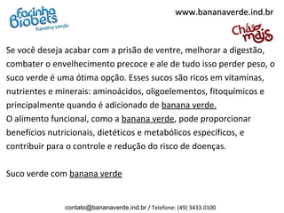 www.bananaverde.ind.br



Se você deseja acabar com a prisão de ventre, melhorar a digestão,
combater o envelhecimento precoce e ale de tudo isso perder peso, o
suco verde é uma ótima opção. Esses sucos são ricos em vitaminas,
nutrientes e minerais: aminoácidos, oligoelementos, fitoquímicos e
principalmente quando é adicionado de banana verde.
O alimento funcional, como a banana verde, pode proporcionar
benefícios nutricionais, dietéticos e metabólicos específicos, e
contribuir para o controle e redução do risco de doenças.
 
Suco verde com banana verde


              contato@bananaverde.ind.br / Telefone: (49) 3433.0100
 