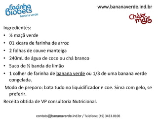 www.bananaverde.ind.br


Ingredientes:
• ½ maçã verde
• 01 xícara de farinha de arroz
• 2 folhas de couve manteiga
• 240mL de água de coco ou chá branco
• Suco de ½ banda de limão
• 1 colher de farinha de banana verde ou 1/3 de uma banana verde
   congelada.
 Modo de preparo: bata tudo no liquidificador e coe. Sirva com gelo, se
   preferir.
Receita obtida de VP consultoria Nutricional.

               contato@bananaverde.ind.br / Telefone: (49) 3433.0100
 