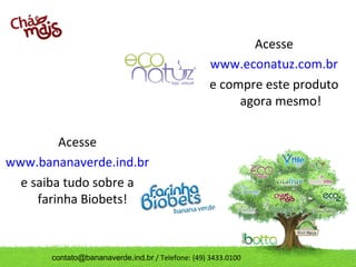 Acesse
                                                   www.econatuz.com.br
                                                   e compre este produto
                                                        agora mesmo!

         Acesse
www.bananaverde.ind.br
  e saiba tudo sobre a
     farinha Biobets!



       contato@bananaverde.ind.br / Telefone: (49) 3433.0100
 