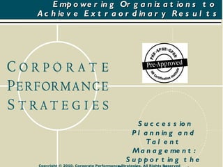 Empowering Organizations to  Achieve Extraordinary Results Succession Planning and Talent Management: Supporting the Business Strategy August 19, 2010 Copyright © 2010, Corporate Performance Strategies, All Rights Reserved 