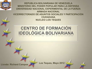 REPUBLICA BOLIVARIANA DE VENEZUELA
            MINISTERIO DEL PODER POPULAR PARA LA DEFENSA
           UNIVERSIDAD NACIONAL EXPERIMENTAL DE LA FUERZA
                           ARMADA NACIONAL
         VICERRECTORADO DE ASUNTOS SOCIALES Y PARTICIPACIÓN
                              CIUDADANA
                          NUCLEO LOS TEQUES


               CENTRO DE FORMACIÓN
              IDEOLÓGICA BOLIVARIANA




                           Los Teques, Mayo 2012
Licndo: Richard Campos
 