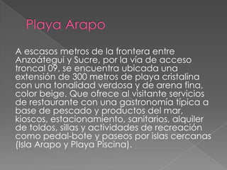 A escasos metros de la frontera entre
Anzoátegui y Sucre, por la vía de acceso
troncal 09, se encuentra ubicada una
extensión de 300 metros de playa cristalina
con una tonalidad verdosa y de arena fina,
color beige. Que ofrece al visitante servicios
de restaurante con una gastronomía típica a
base de pescado y productos del mar,
kioscos, estacionamiento, sanitarios, alquiler
de toldos, sillas y actividades de recreación
como pedal-bote y paseos por islas cercanas
(Isla Arapo y Playa Piscina).
 