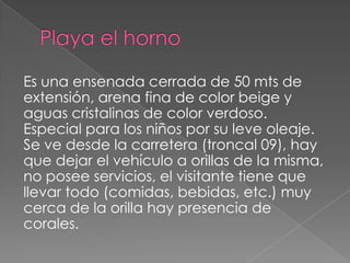 Es una ensenada cerrada de 50 mts de
extensión, arena fina de color beige y
aguas cristalinas de color verdoso.
Especial para los niños por su leve oleaje.
Se ve desde la carretera (troncal 09), hay
que dejar el vehículo a orillas de la misma,
no posee servicios, el visitante tiene que
llevar todo (comidas, bebidas, etc.) muy
cerca de la orilla hay presencia de
corales.
 