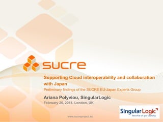 www.sucreproject.euwww.sucreproject.eu
Supporting Cloud interoperability and collaboration
with Japan
Preliminary findings of the SUCRE EU-Japan Experts Group
Ariana Polyviou, SingularLogic
February 26, 2014, London, UK
 