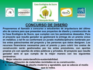 CONCURSO DE DISEÑO
Proponemos el llamado a concurso a estudiantes de arquitectura del último
año de carrera para que presenten sus proyectos de diseño y construcción de
la Casa Ecológica de Sucre, que cumplan con los parámetros deseados. Para
el proyecto que resulte ganador se gestionará la entrega de un premio único
en metálico; a tal fin se conformará un jurado multidisciplinario nombrado por
los entes patrocinantes del proyecto y las personas que éstos designen. Los
recursos financieros necesarios para el premio y para cubrir los costos de
construcción serán gestionados por los entes promotores, con aportes
propios y/o con aportes de entes públicos y privados. El proyecto que resulte
ganador será el que cumpla de la mejor manera con los siguientes
parámetros:
1. Mejor relación costo-beneficio-sustentabilidad.
2. Mayor utilización de materiales reciclados en su construcción .
3. Características de diseño moderno y agradable, que se adecúe al medio
que la rodea.
 