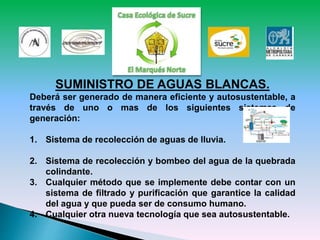 SUMINISTRO DE AGUAS BLANCAS.
Deberá ser generado de manera eficiente y autosustentable, a
través de uno o mas de los siguientes sistemas de
generación:
1. Sistema de recolección de aguas de lluvia.
2. Sistema de recolección y bombeo del agua de la quebrada
colindante.
3. Cualquier método que se implemente debe contar con un
sistema de filtrado y purificación que garantice la calidad
del agua y que pueda ser de consumo humano.
4. Cualquier otra nueva tecnología que sea autosustentable.
 