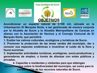 OBJETIVOS
Acondicionar un espacio natural de 2.100 m2, ubicado en la
Urbanización El Marqués Norte, a ser gestionado de manera conjunta
por la Alcaldía de Sucre y la Alcaldía Metropolitana de Caracas en
alianza con la Asociación de Vecinos y el Concejo Comunal de El
Marqués Norte, que permitirá:
1. Exaltar los valores culturales, ecológicos y turísticos de Sucre.
2. Promover la protección de las áreas verdes del municipio, dar a
conocer sus especies endémicas e incentivar el cuido de la flora y
fauna sucrense.
3. Implementar actividades turísticas, ecológicas, socio-productivas y
generadoras de empleo, a través de alianzas con entes públicos y
privados.
4. Capacitar a residentes y visitantes para que obtengan
conocimientos sobre la biodiversidad del municipio, así como para la
conservación de los recursos naturales de Sucre.
 