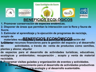 BENEFICIOS ECOLÓGICOS
1. Promover conservación de especies endémicas.
2. Disponer de áreas que permitan la interacción con la flora y fauna de
Sucre.
3. Estimular el aprendizaje y la ejecución de programas de reciclaje,
acopio de
materiales reutilizables y otros que permitan la preservación del
ambiente.
BENEFICIOS ECONÓMICOS
1. Obtener recursos financieros para la gestión del espacio y el desarrollo
de actividades, a través de: venta de productos como semillas,
plantas y abono; alquiler
de espacios para el desarrollo de actividades turísticas, educativas,
ecológicas y ambientales; recuperación , acopio y venta de material
reciclable.
2. Programar visitas guiadas y organización de eventos y actividades.
3. Generar conocimiento para el desarrollo de actividades productivas
vinculadas a la ecología y al desarrollo sustentable.
 