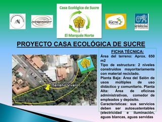 PROYECTO CASA ECOLÓGICA DE SUCRE
FICHA TÉCNICA:
Área del terreno: Aprox. 650
m2
Tipo de estructura: 2 niveles
construidos mayoritariamente
con material reciclado.
Planta Baja: Área del Salón de
usos múltiples de uso
didáctico y comunitario. Planta
Alta: Área de oficinas
administrativas, comedor de
empleados y depósito.
Características: sus servicios
deben ser autosustentables
(electricidad e iluminación,
aguas blancas, aguas servidas
 