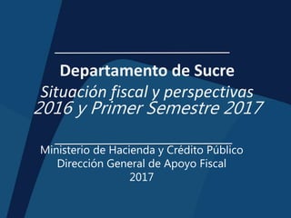 Departamento de Sucre
Situación fiscal y perspectivas
2016 y Primer Semestre 2017
Ministerio de Hacienda y Crédito Público
Dirección General de Apoyo Fiscal
2017
 