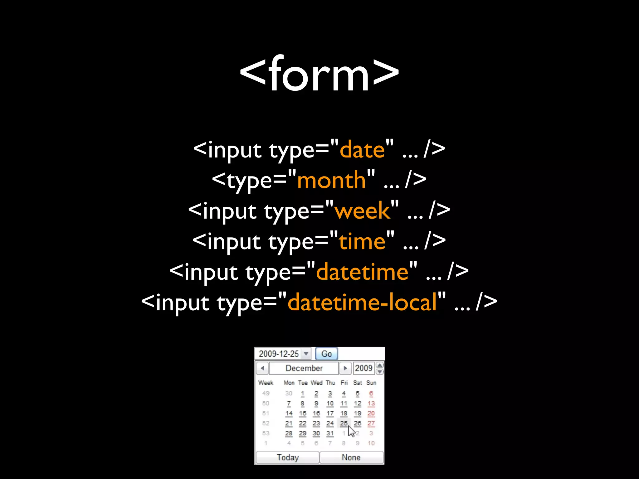 <form>
     <input type="date" ... />
       <type="month" ... />
     <input type="week" ... />
     <input type="time" ... />
   <input type="datetime" ... />
<input type="datetime-local" ... />
 