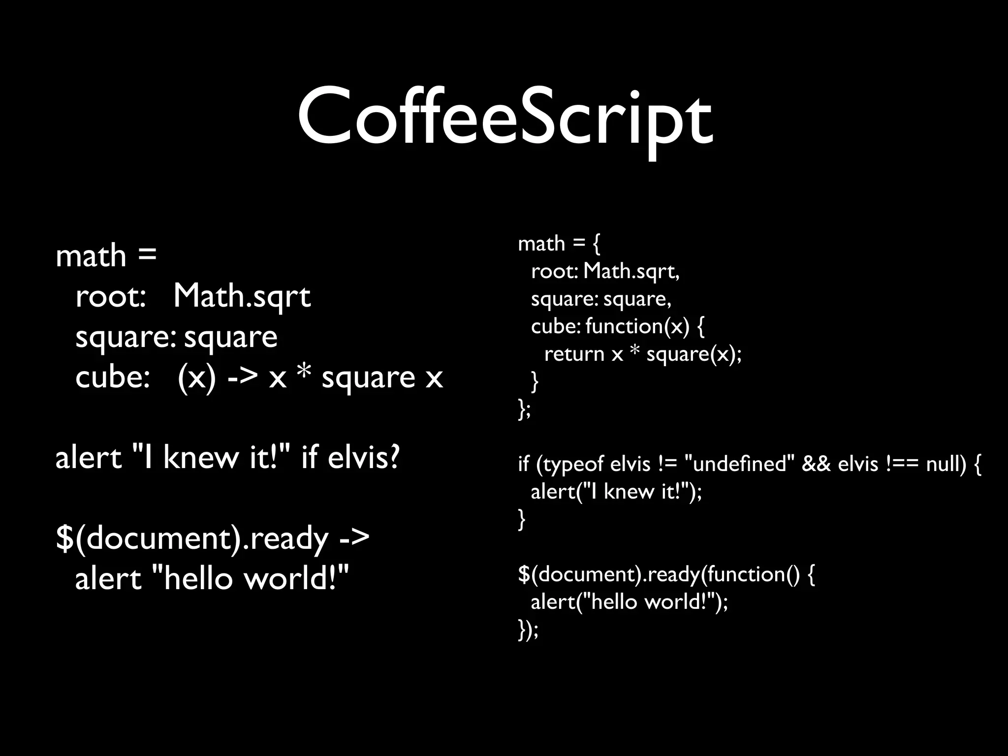 CoffeeScript
                               math = {
math =                           root: Math.sqrt,
 root: Math.sqrt                 square: square,
                                 cube: function(x) {
 square: square                    return x * square(x);
 cube: (x) -> x * square x       }
                               };

alert "I knew it!" if elvis?   if (typeof elvis != "undeﬁned" && elvis !== null) {
                                 alert("I knew it!");
                               }
$(document).ready ->
 alert "hello world!"          $(document).ready(function() {
                                 alert("hello world!");
                               });
 