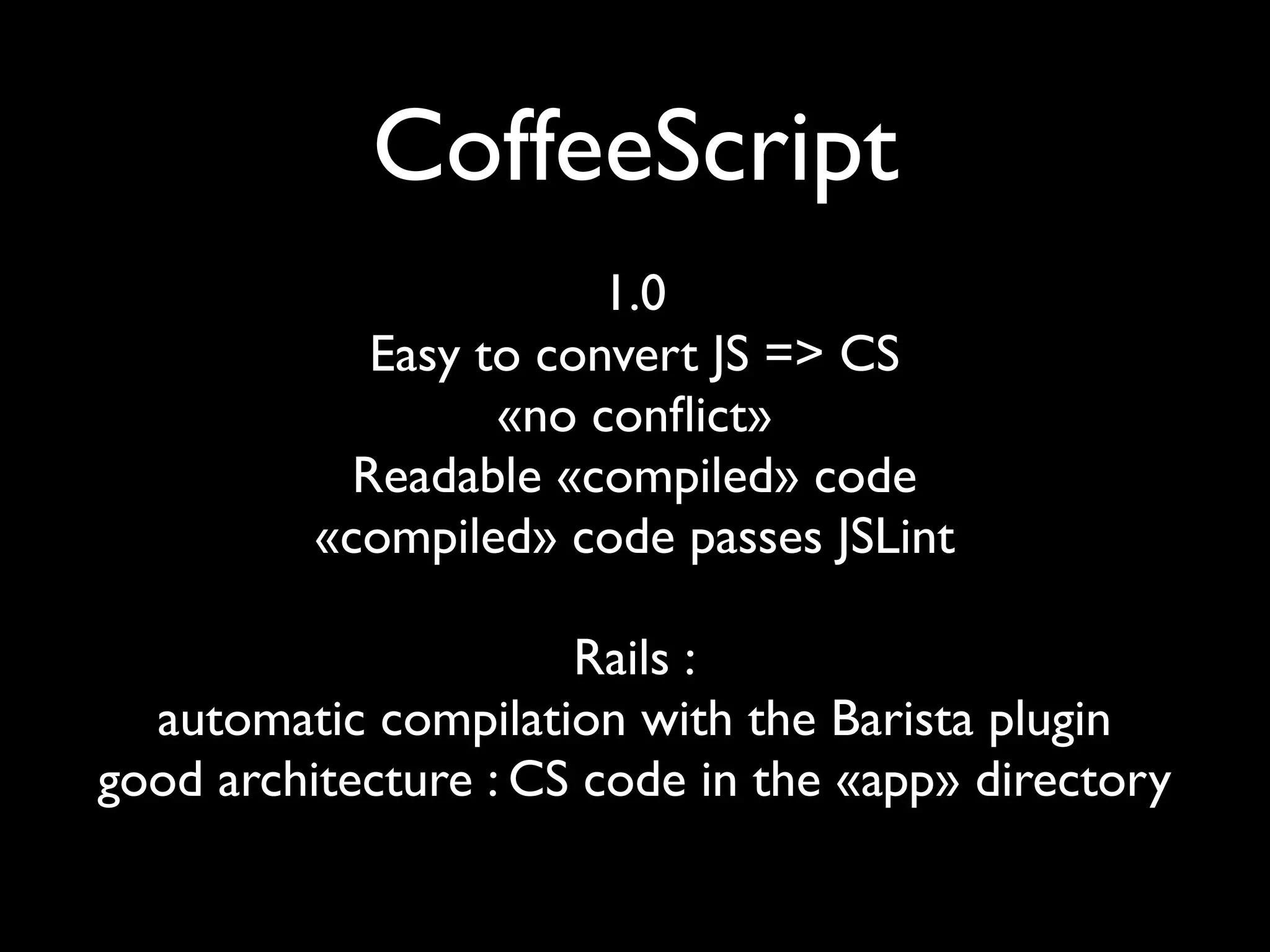 CoffeeScript
                        1.0
             Easy to convert JS => CS
                   «no conﬂict»
            Readable «compiled» code
          «compiled» code passes JSLint

                      Rails :
  automatic compilation with the Barista plugin
good architecture : CS code in the «app» directory
 
