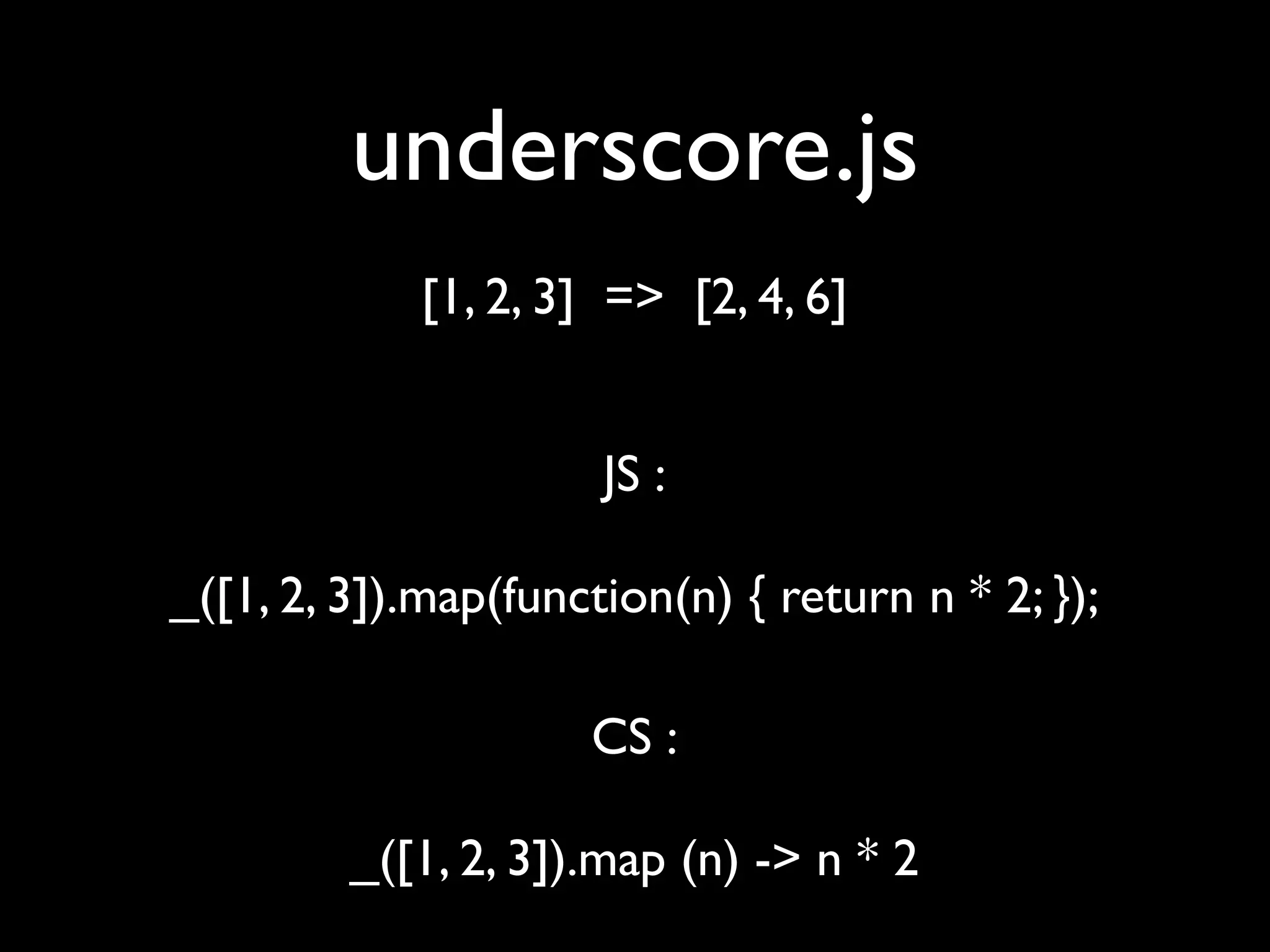 underscore.js
            [1, 2, 3] => [2, 4, 6]


                      JS :

_([1, 2, 3]).map(function(n) { return n * 2; });

                     CS :

         _([1, 2, 3]).map (n) -> n * 2
 