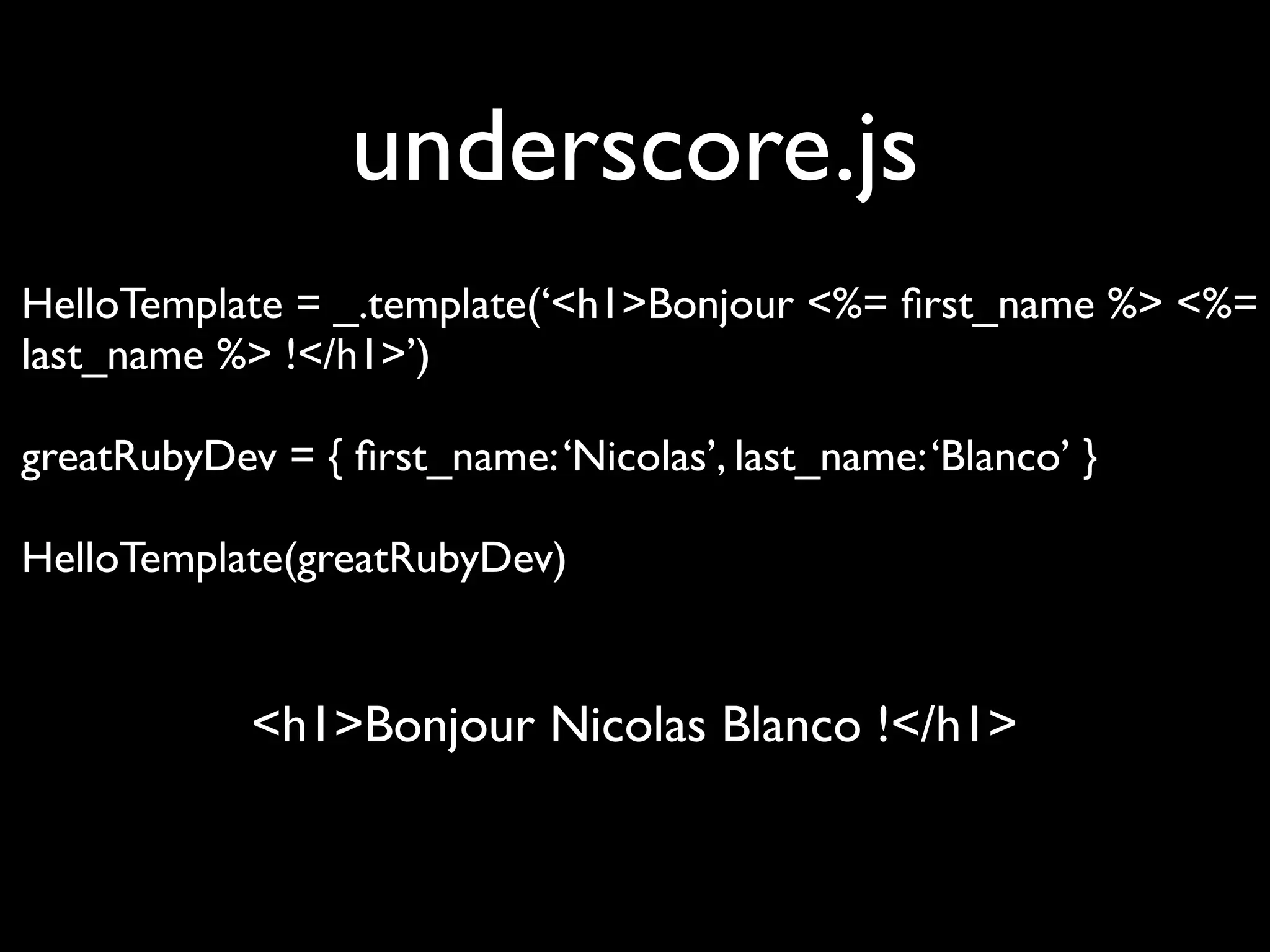 underscore.js
HelloTemplate = _.template(‘<h1>Bonjour <%= ﬁrst_name %> <%=
last_name %> !</h1>’)

greatRubyDev = { ﬁrst_name: ‘Nicolas’, last_name: ‘Blanco’ }

HelloTemplate(greatRubyDev)


            <h1>Bonjour Nicolas Blanco !</h1>
 