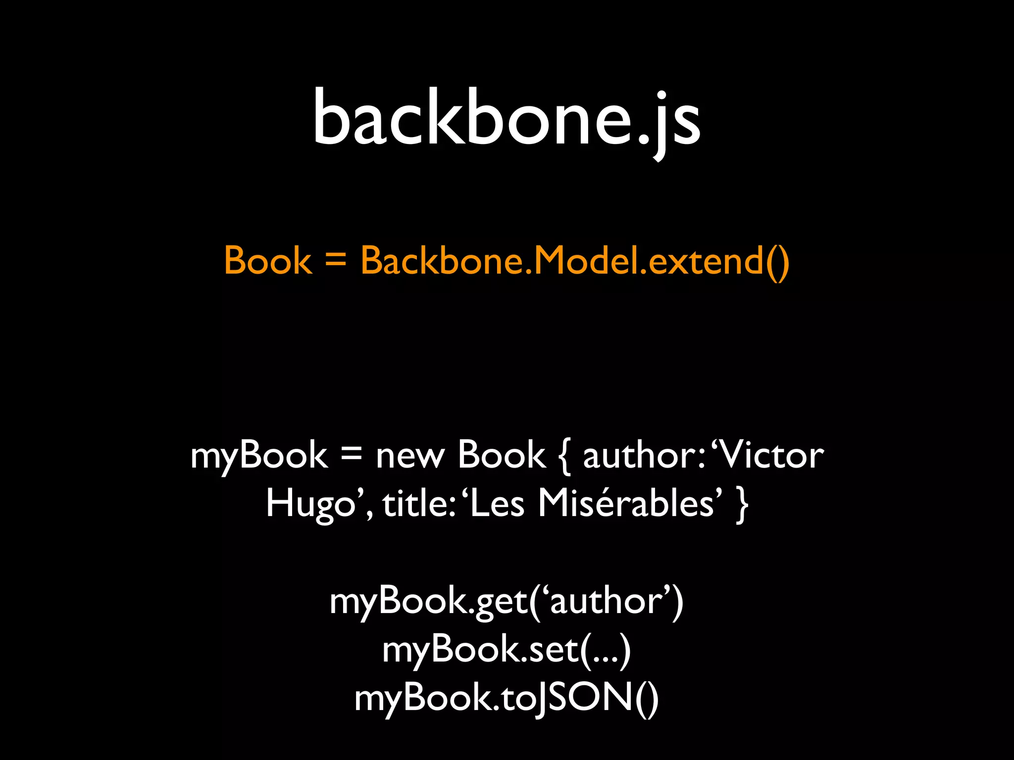 backbone.js
 Book = Backbone.Model.extend()



myBook = new Book { author: ‘Victor
   Hugo’, title: ‘Les Misérables’ }

       myBook.get(‘author’)
         myBook.set(...)
        myBook.toJSON()
 