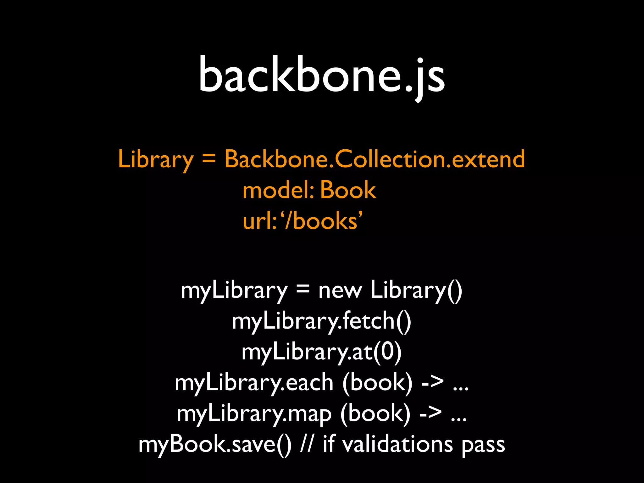 backbone.js
Library = Backbone.Collection.extend
           model: Book
           url: ‘/books’

    myLibrary = new Library()
        myLibrary.fetch()
         myLibrary.at(0)
   myLibrary.each (book) -> ...
   myLibrary.map (book) -> ...
 myBook.save() // if validations pass
 