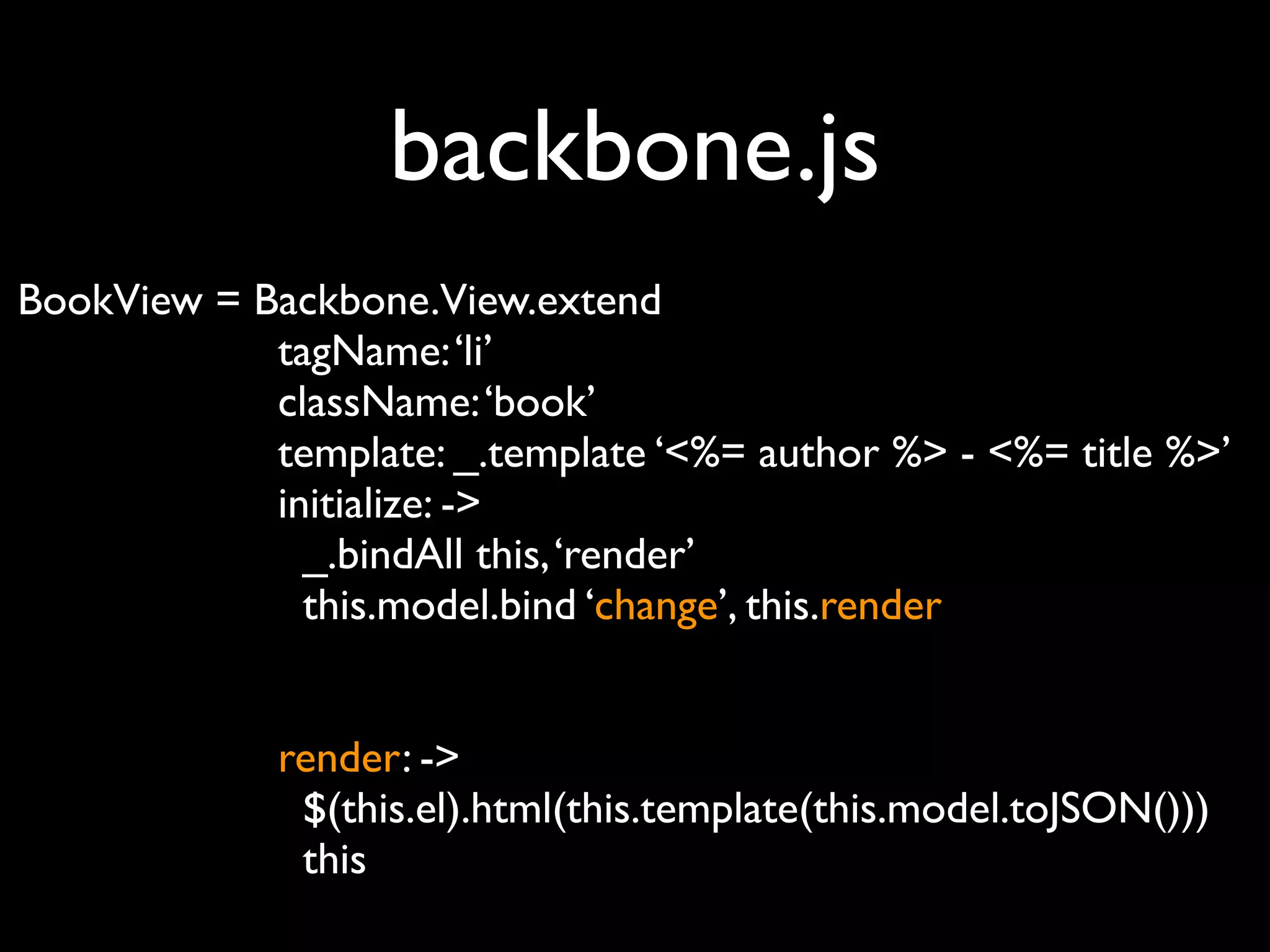 backbone.js
BookView = Backbone.View.extend
            tagName: ‘li’
            className: ‘book’
            template: _.template ‘<%= author %> - <%= title %>’
            initialize: ->
              _.bindAll this, ‘render’
              this.model.bind ‘change’, this.render


             render: ->
              $(this.el).html(this.template(this.model.toJSON()))
              this
 