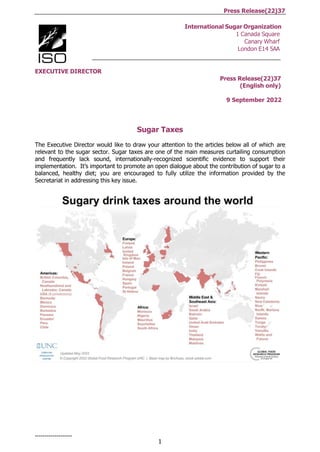 1
Press Release(22)37
-------------------
International Sugar Organization
1 Canada Square
Canary Wharf
London E14 5AA
EXECUTIVE DIRECTOR
Press Release(22)37
(English only)
9 September 2022
Sugar Taxes
The Executive Director would like to draw your attention to the articles below all of which are
relevant to the sugar sector. Sugar taxes are one of the main measures curtailing consumption
and frequently lack sound, internationally-recognized scientific evidence to support their
implementation. It’s important to promote an open dialogue about the contribution of sugar to a
balanced, healthy diet; you are encouraged to fully utilize the information provided by the
Secretariat in addressing this key issue.
 