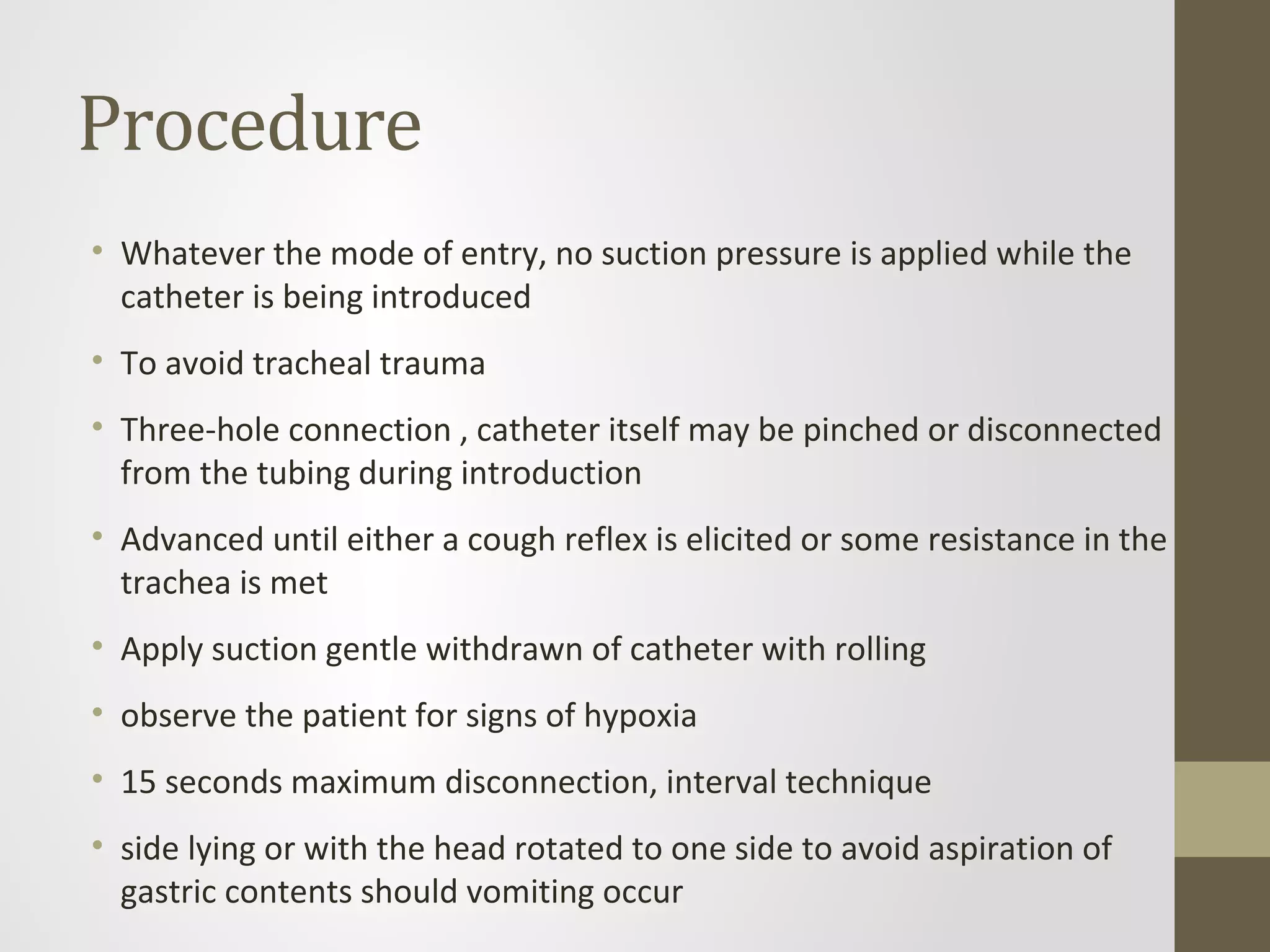 Procedure
• Whatever the mode of entry, no suction pressure is applied while the
catheter is being introduced
• To avoid tracheal trauma
• Three-hole connection , catheter itself may be pinched or disconnected
from the tubing during introduction
• Advanced until either a cough reflex is elicited or some resistance in the
trachea is met
• Apply suction gentle withdrawn of catheter with rolling
• observe the patient for signs of hypoxia
• 15 seconds maximum disconnection, interval technique
• side lying or with the head rotated to one side to avoid aspiration of
gastric contents should vomiting occur
 