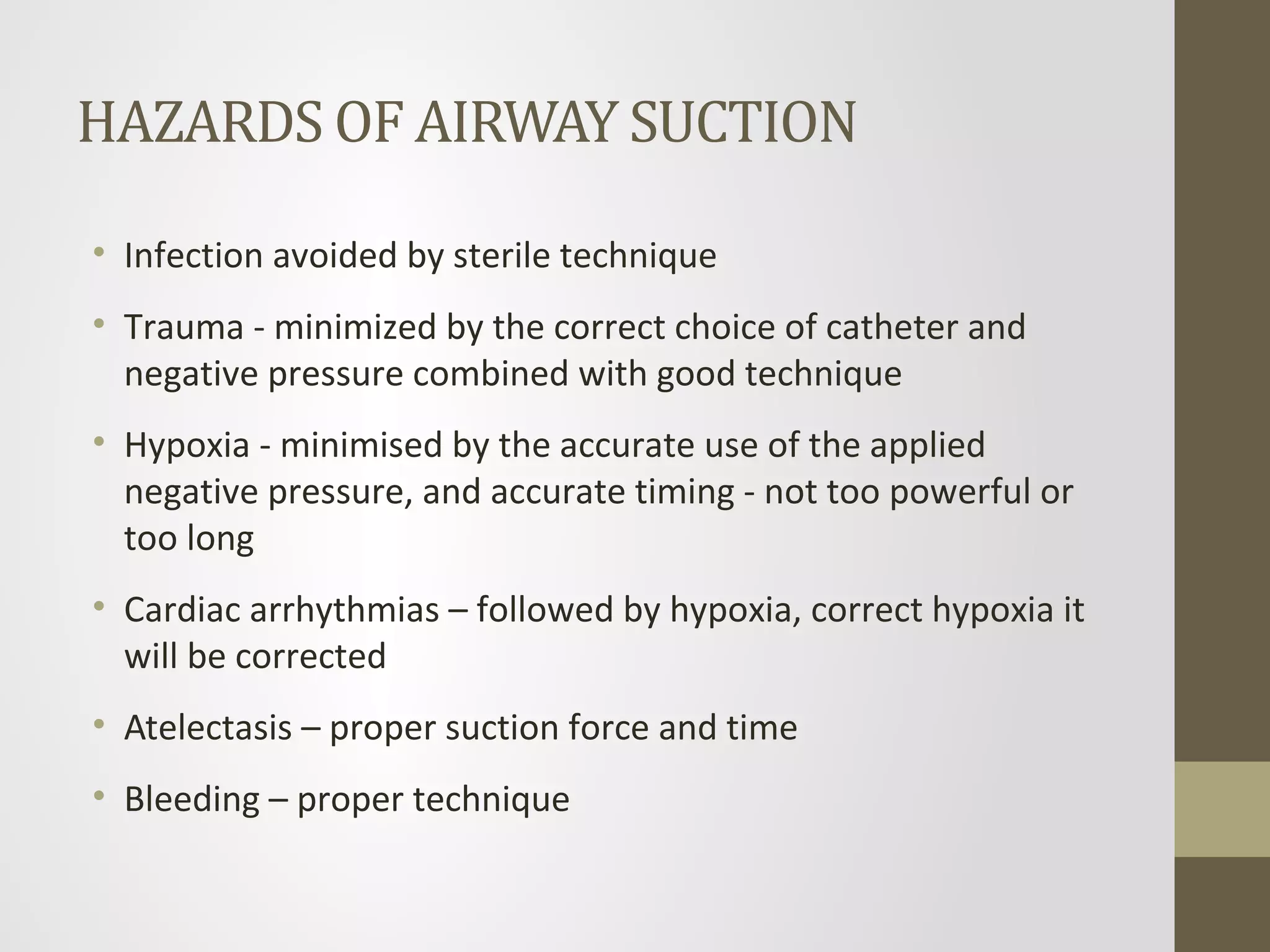 HAZARDS OF AIRWAY SUCTION
• Infection avoided by sterile technique
• Trauma - minimized by the correct choice of catheter and
negative pressure combined with good technique
• Hypoxia - minimised by the accurate use of the applied
negative pressure, and accurate timing - not too powerful or
too long
• Cardiac arrhythmias – followed by hypoxia, correct hypoxia it
will be corrected
• Atelectasis – proper suction force and time
• Bleeding – proper technique
 