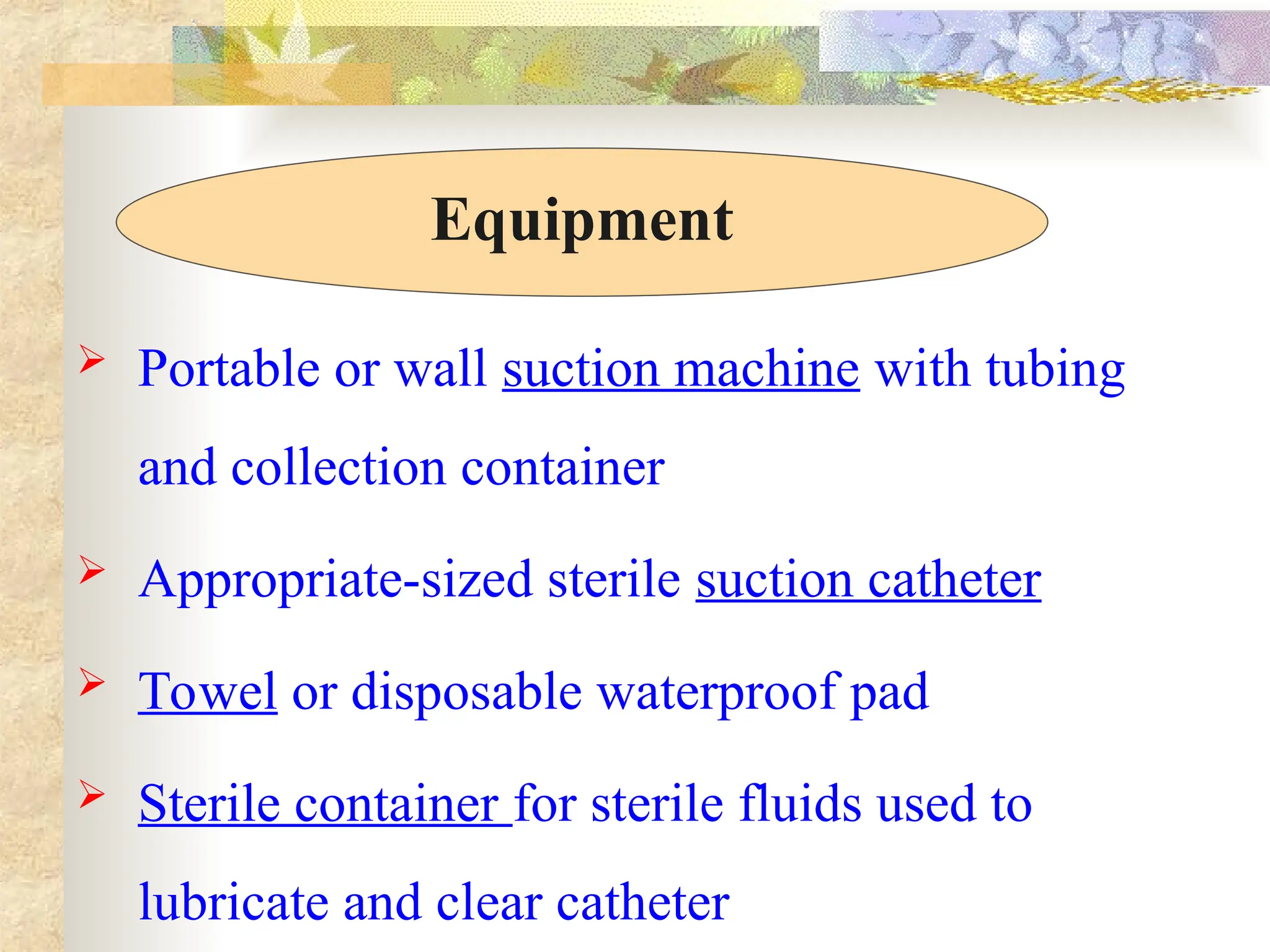  Portable or wall suction machine with tubing
and collection container
 Appropriate-sized sterile suction catheter
 Towel or disposable waterproof pad
 Sterile container for sterile fluids used to
lubricate and clear catheter
Equipment
 