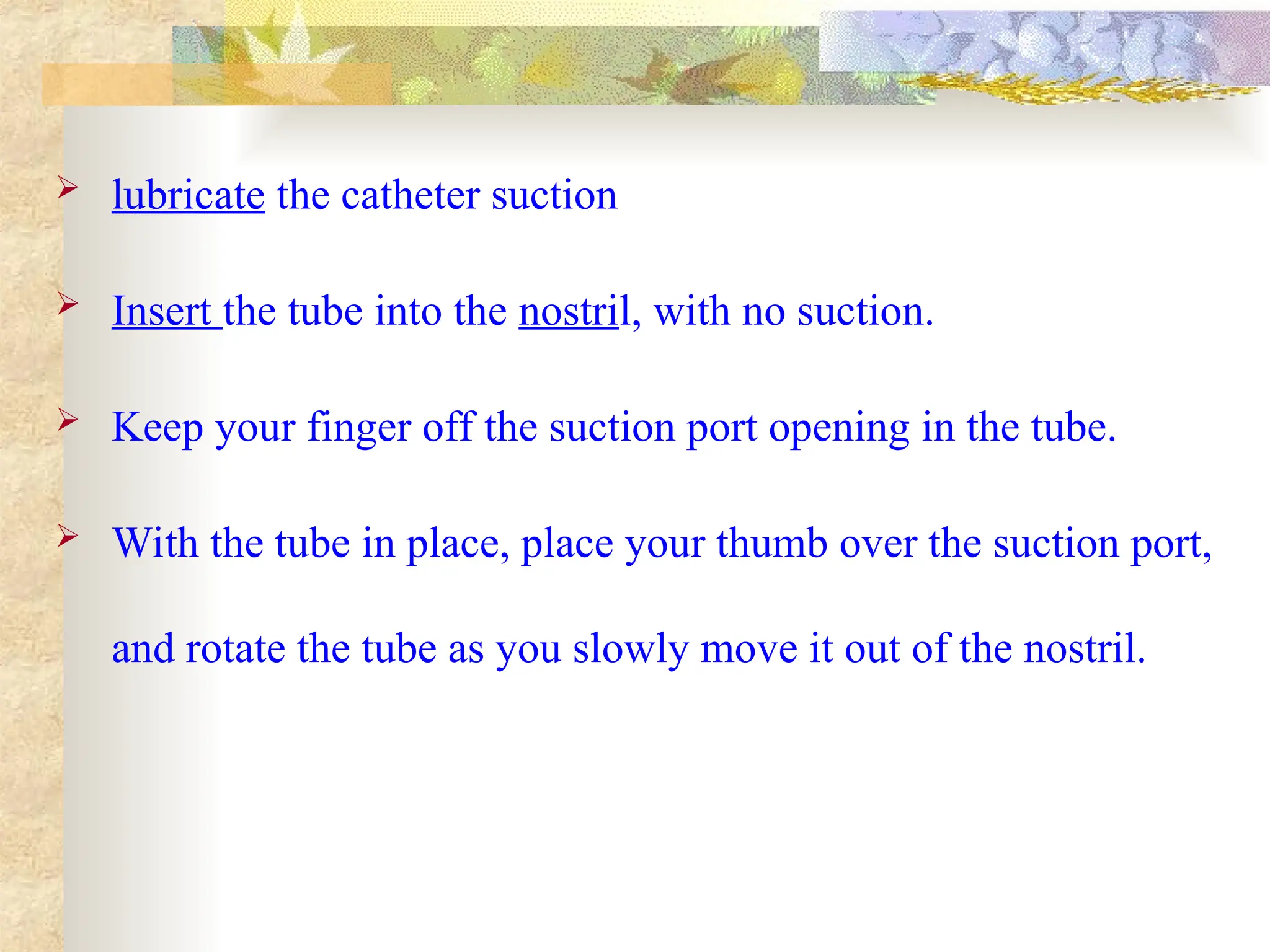  lubricate the catheter suction
 Insert the tube into the nostril, with no suction.
 Keep your finger off the suction port opening in the tube.
 With the tube in place, place your thumb over the suction port,
and rotate the tube as you slowly move it out of the nostril.
 