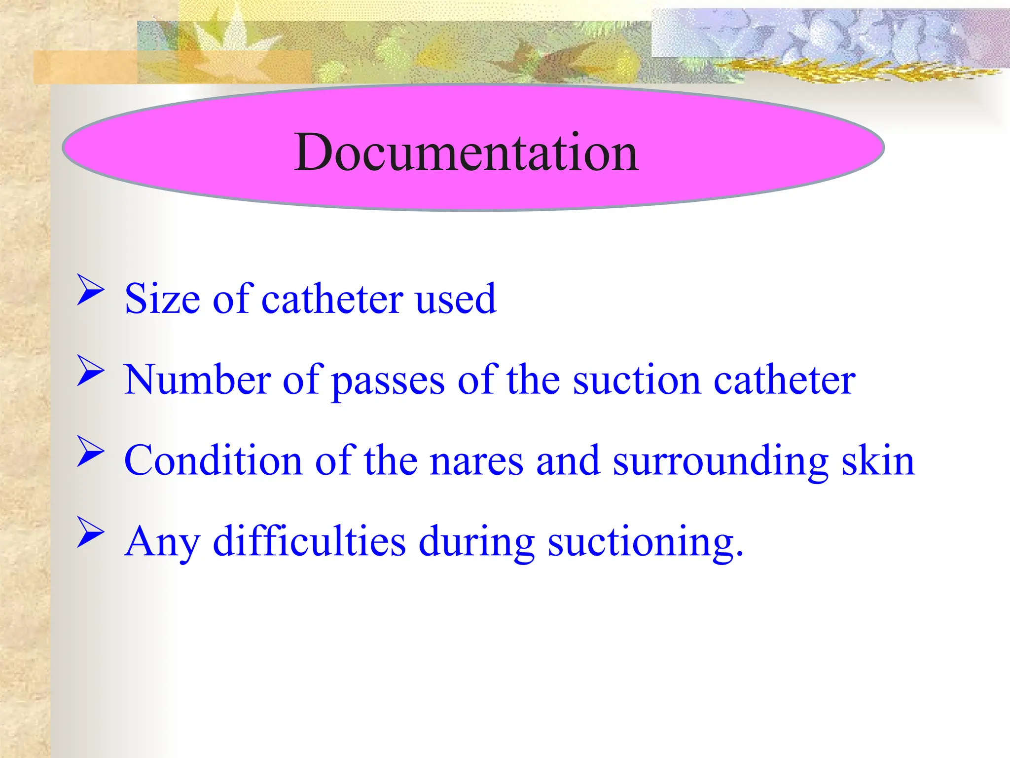 Documentation
 Size of catheter used
 Number of passes of the suction catheter
 Condition of the nares and surrounding skin
 Any difficulties during suctioning.
 