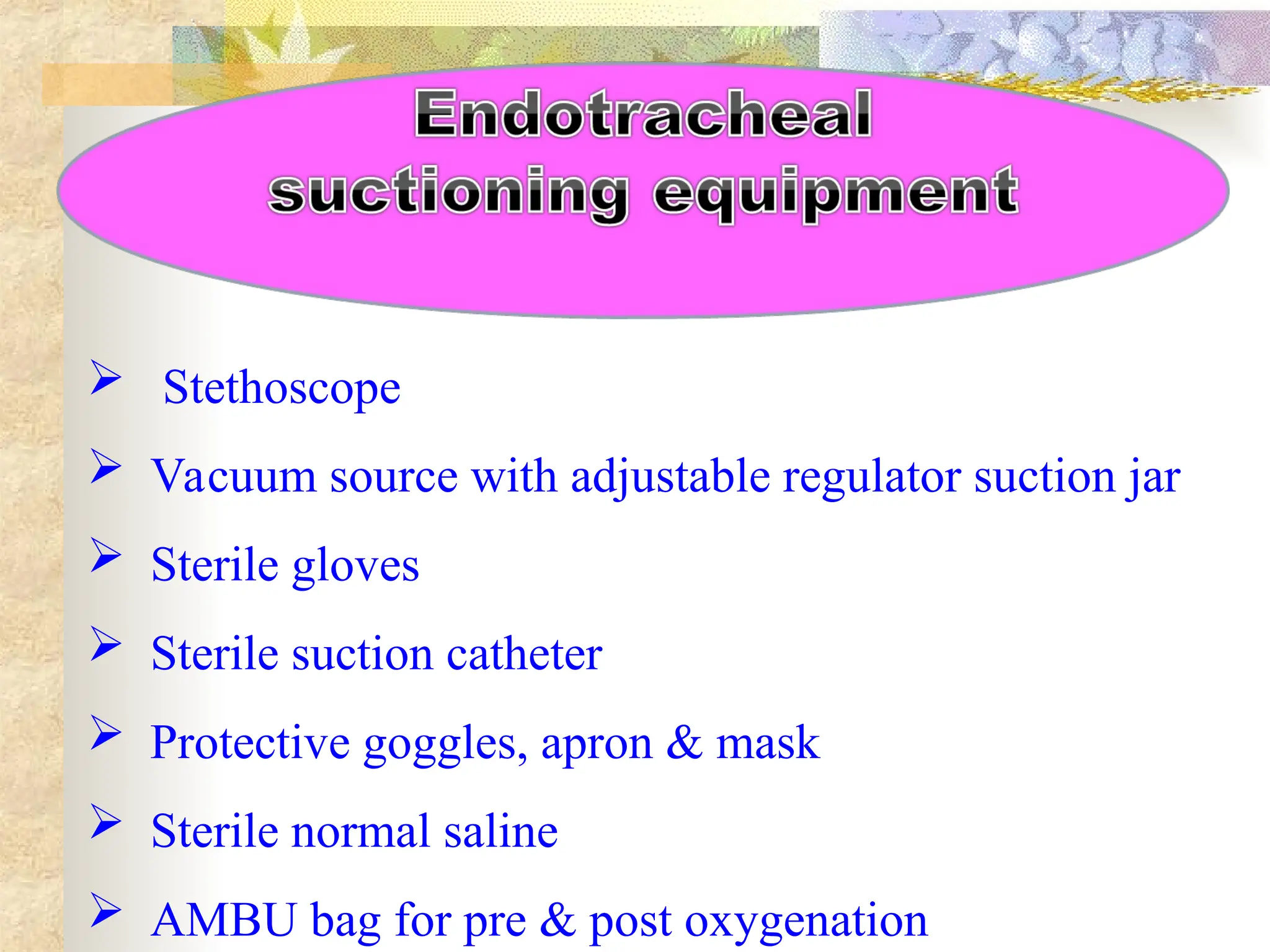  Stethoscope
 Vacuum source with adjustable regulator suction jar
 Sterile gloves
 Sterile suction catheter
 Protective goggles, apron & mask
 Sterile normal saline
 AMBU bag for pre & post oxygenation
 