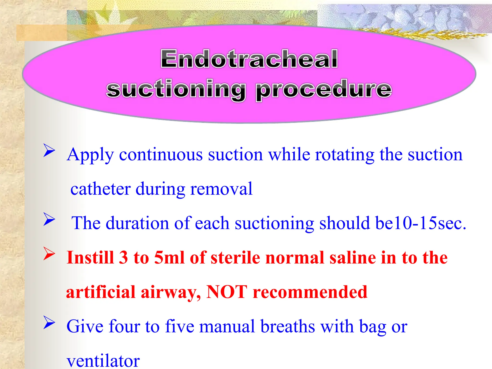  Apply continuous suction while rotating the suction
catheter during removal
 The duration of each suctioning should be10-15sec.
 Instill 3 to 5ml of sterile normal saline in to the
artificial airway, NOT recommended
 Give four to five manual breaths with bag or
ventilator
 