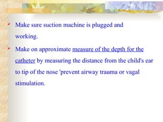  Make sure suction machine is plugged and
working.
 Make on approximate measure of the depth for the
catheter by measuring the distance from the child's ear
to tip of the nose 'prevent airway trauma or vagal
stimulation.
 
