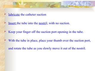  lubricate the catheter suction
 Insert the tube into the nostril, with no suction.
 Keep your finger off the suction port opening in the tube.
 With the tube in place, place your thumb over the suction port,
and rotate the tube as you slowly move it out of the nostril.
 