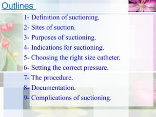 1- Definition of suctioning.
2- Sites of suction.
3- Purposes of suctioning.
4- Indications for suctioning.
5- Choosing the right size catheter.
6- Setting the correct pressure.
7- The procedure.
8- Documentation.
9- Complications of suctioning.
Outlines
 