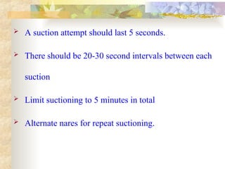  A suction attempt should last 5 seconds.
 There should be 20-30 second intervals between each
suction
 Limit suctioning to 5 minutes in total
 Alternate nares for repeat suctioning.
 