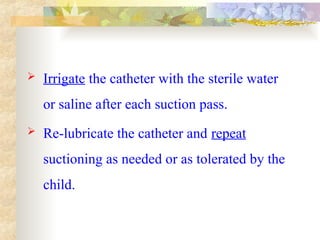  Irrigate the catheter with the sterile water
or saline after each suction pass.
 Re-lubricate the catheter and repeat
suctioning as needed or as tolerated by the
child.
 