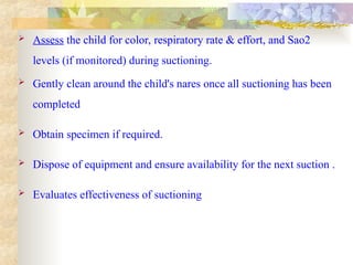  Assess the child for color, respiratory rate & effort, and Sao2
levels (if monitored) during suctioning.
 Gently clean around the child's nares once all suctioning has been
completed
 Obtain specimen if required.
 Dispose of equipment and ensure availability for the next suction .
 Evaluates effectiveness of suctioning
 