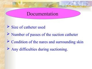 Documentation
 Size of catheter used
 Number of passes of the suction catheter
 Condition of the nares and surrounding skin
 Any difficulties during suctioning.
 