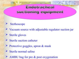  Stethoscope
 Vacuum source with adjustable regulator suction jar
 Sterile gloves
 Sterile suction catheter
 Protective goggles, apron & mask
 Sterile normal saline
 AMBU bag for pre & post oxygenation
 