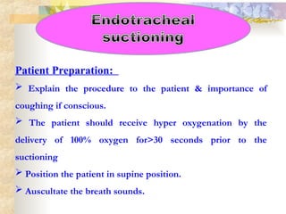 Patient Preparation:
 Explain the procedure to the patient & importance of
coughing if conscious.
 The patient should receive hyper oxygenation by the
delivery of 100% oxygen for>30 seconds prior to the
suctioning
 Position the patient in supine position.
 Auscultate the breath sounds.
 