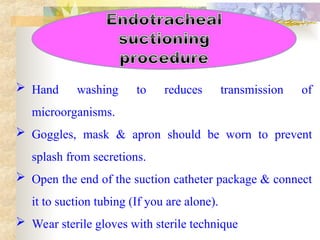  Hand washing to reduces transmission of
microorganisms.
 Goggles, mask & apron should be worn to prevent
splash from secretions.
 Open the end of the suction catheter package & connect
it to suction tubing (If you are alone).
 Wear sterile gloves with sterile technique
 