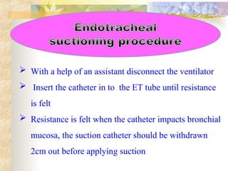  With a help of an assistant disconnect the ventilator
 Insert the catheter in to the ET tube until resistance
is felt
 Resistance is felt when the catheter impacts bronchial
mucosa, the suction catheter should be withdrawn
2cm out before applying suction
 