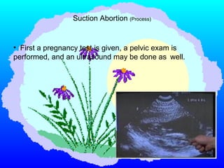 First a pregnancy test is given, a pelvic exam is  performed, and an ultrasound may be done as  well.   Suction Abortion  (Process) 