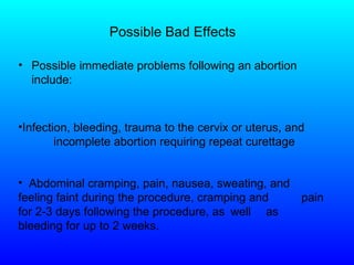 Possible Bad Effects Possible immediate problems following an abortion include: Abdominal cramping, pain, nausea, sweating, and  feeling faint during the procedure, cramping and  pain for 2-3 days following the procedure, as  well  as bleeding for up to 2 weeks.   Infection, bleeding, trauma to the cervix or uterus, and  incomplete abortion requiring repeat curettage  