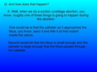 Q. And how does that happen? A. Well, when we do a suction curettage abortion, you know, roughly one of three things is going to happen during the abortion: One would be is that the catheter as it approaches the fetus, you know, tears it and kills it at that instant inside the uterus.  Second would be that the fetus is small enough and the catheter is large enough that the fetus passes through the catheter. 