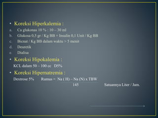 • Koreksi Hiperkalemia :
a. Ca glukonas 10 % : 10 – 30 ml
b. Glukosa 0,5 gr / Kg BB + Insulin 0,1 Unit / Kg BB
c. Bicnat / Kg BB dalam waktu > 5 menit
d. Deuretik
e. Dialisa
• Koreksi Hipokalemia :
KCL dalam 50 – 100 cc D5%
• Koreksi Hipernatremia :
Dextrose 5% Rumus = Na ( H) – Na (N) x TBW
145 Satuannya Liter / Jam.
 